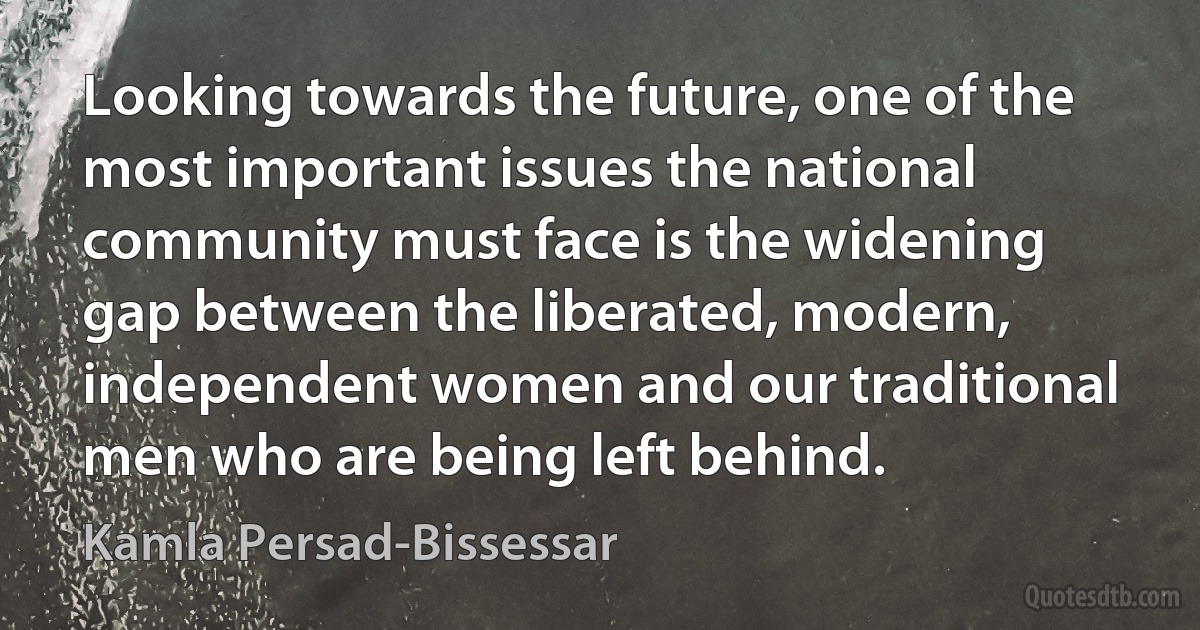 Looking towards the future, one of the most important issues the national community must face is the widening gap between the liberated, modern, independent women and our traditional men who are being left behind. (Kamla Persad-Bissessar)