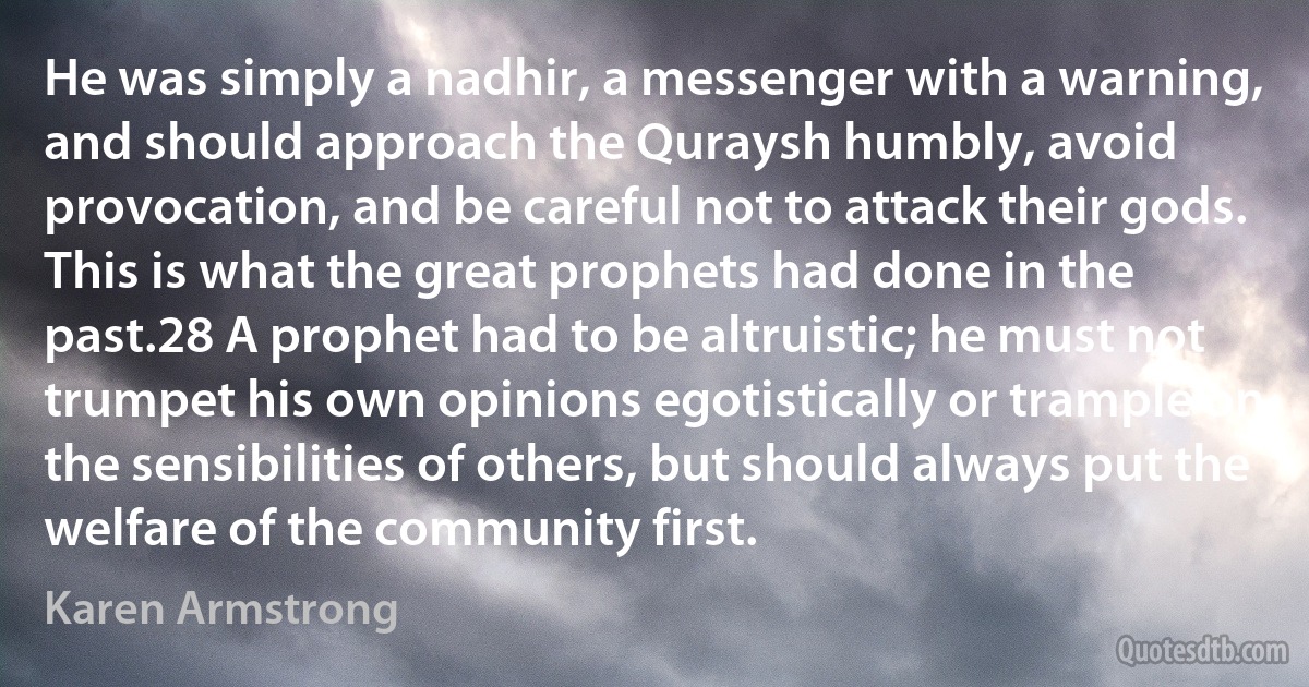 He was simply a nadhir, a messenger with a warning, and should approach the Quraysh humbly, avoid provocation, and be careful not to attack their gods. This is what the great prophets had done in the past.28 A prophet had to be altruistic; he must not trumpet his own opinions egotistically or trample on the sensibilities of others, but should always put the welfare of the community first. (Karen Armstrong)