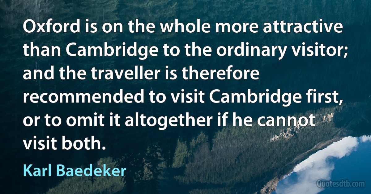 Oxford is on the whole more attractive than Cambridge to the ordinary visitor; and the traveller is therefore recommended to visit Cambridge first, or to omit it altogether if he cannot visit both. (Karl Baedeker)