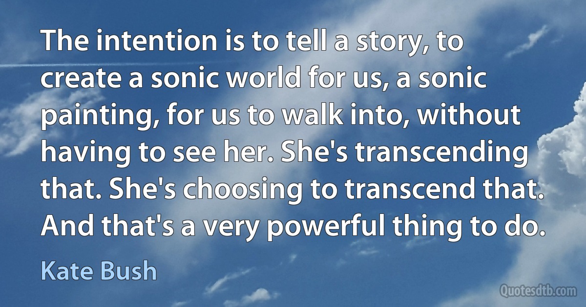 The intention is to tell a story, to create a sonic world for us, a sonic painting, for us to walk into, without having to see her. She's transcending that. She's choosing to transcend that. And that's a very powerful thing to do. (Kate Bush)