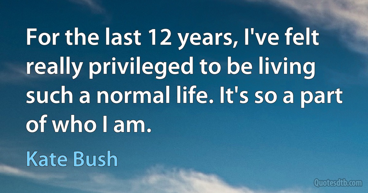 For the last 12 years, I've felt really privileged to be living such a normal life. It's so a part of who I am. (Kate Bush)