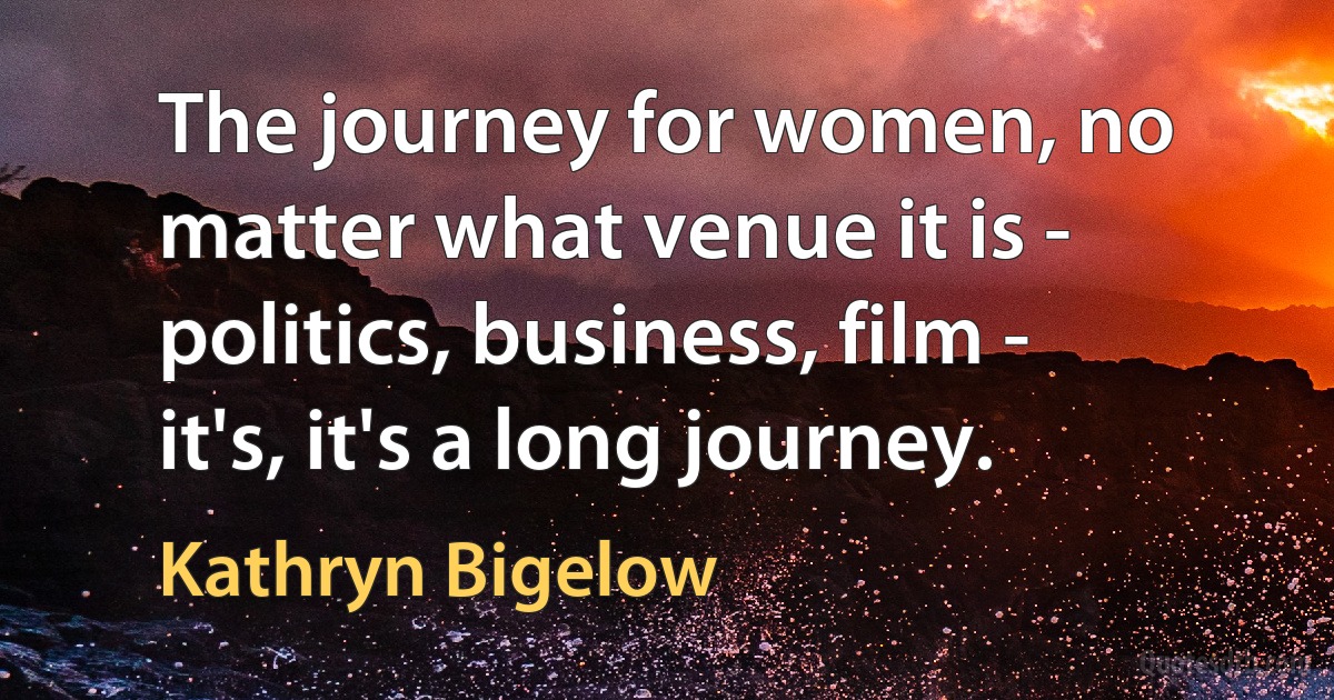 The journey for women, no matter what venue it is - politics, business, film - it's, it's a long journey. (Kathryn Bigelow)