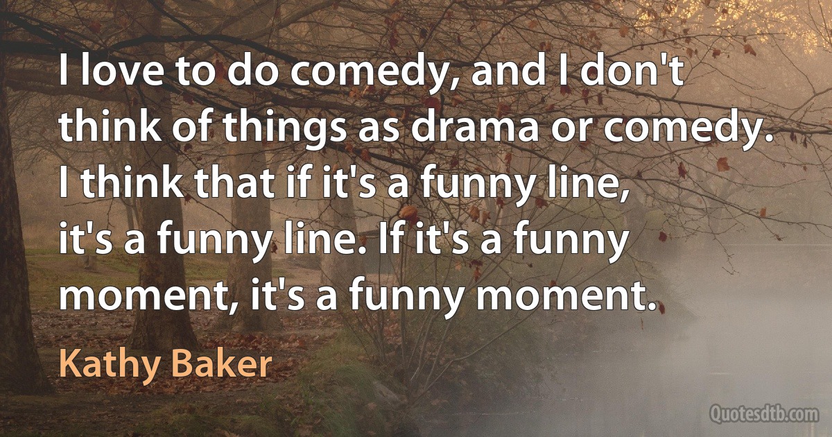 I love to do comedy, and I don't think of things as drama or comedy. I think that if it's a funny line, it's a funny line. If it's a funny moment, it's a funny moment. (Kathy Baker)