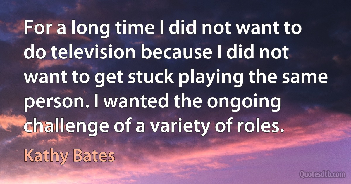 For a long time I did not want to do television because I did not want to get stuck playing the same person. I wanted the ongoing challenge of a variety of roles. (Kathy Bates)