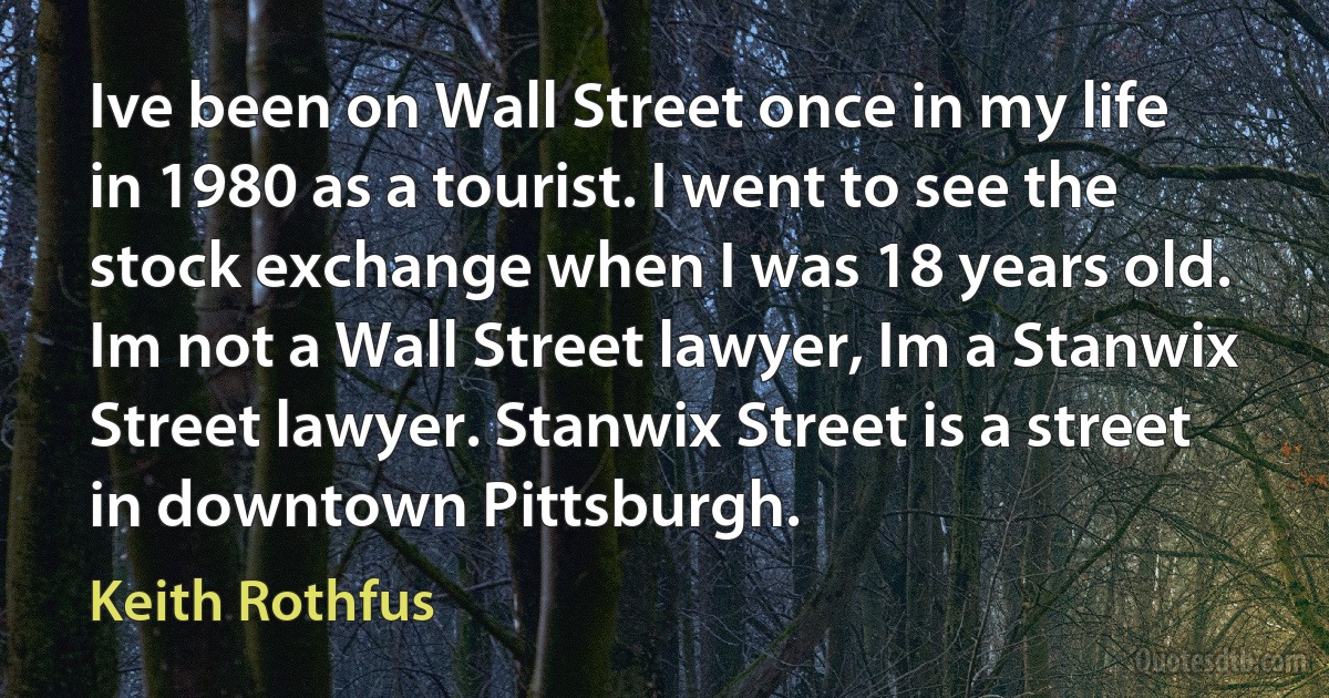 Ive been on Wall Street once in my life in 1980 as a tourist. I went to see the stock exchange when I was 18 years old. Im not a Wall Street lawyer, Im a Stanwix Street lawyer. Stanwix Street is a street in downtown Pittsburgh. (Keith Rothfus)