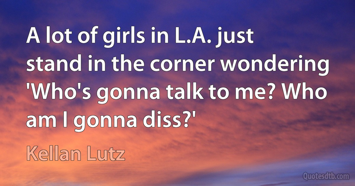 A lot of girls in L.A. just stand in the corner wondering 'Who's gonna talk to me? Who am I gonna diss?' (Kellan Lutz)