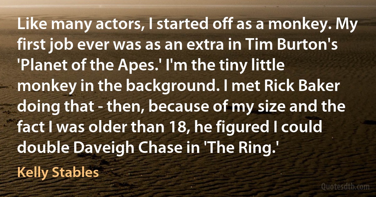 Like many actors, I started off as a monkey. My first job ever was as an extra in Tim Burton's 'Planet of the Apes.' I'm the tiny little monkey in the background. I met Rick Baker doing that - then, because of my size and the fact I was older than 18, he figured I could double Daveigh Chase in 'The Ring.' (Kelly Stables)