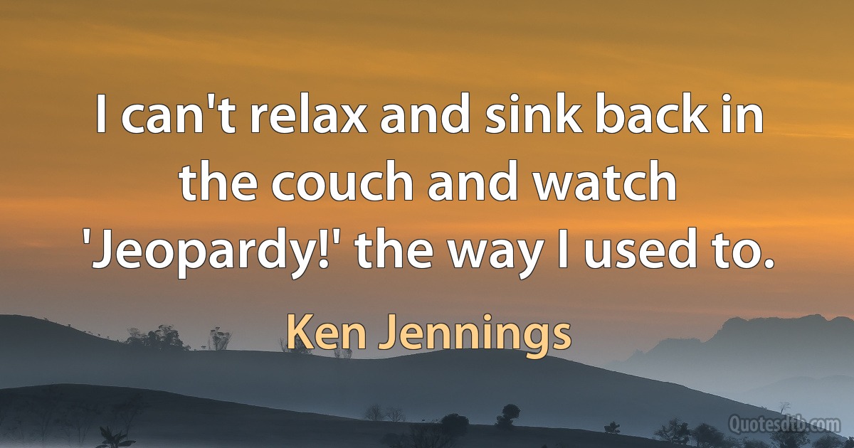 I can't relax and sink back in the couch and watch 'Jeopardy!' the way I used to. (Ken Jennings)