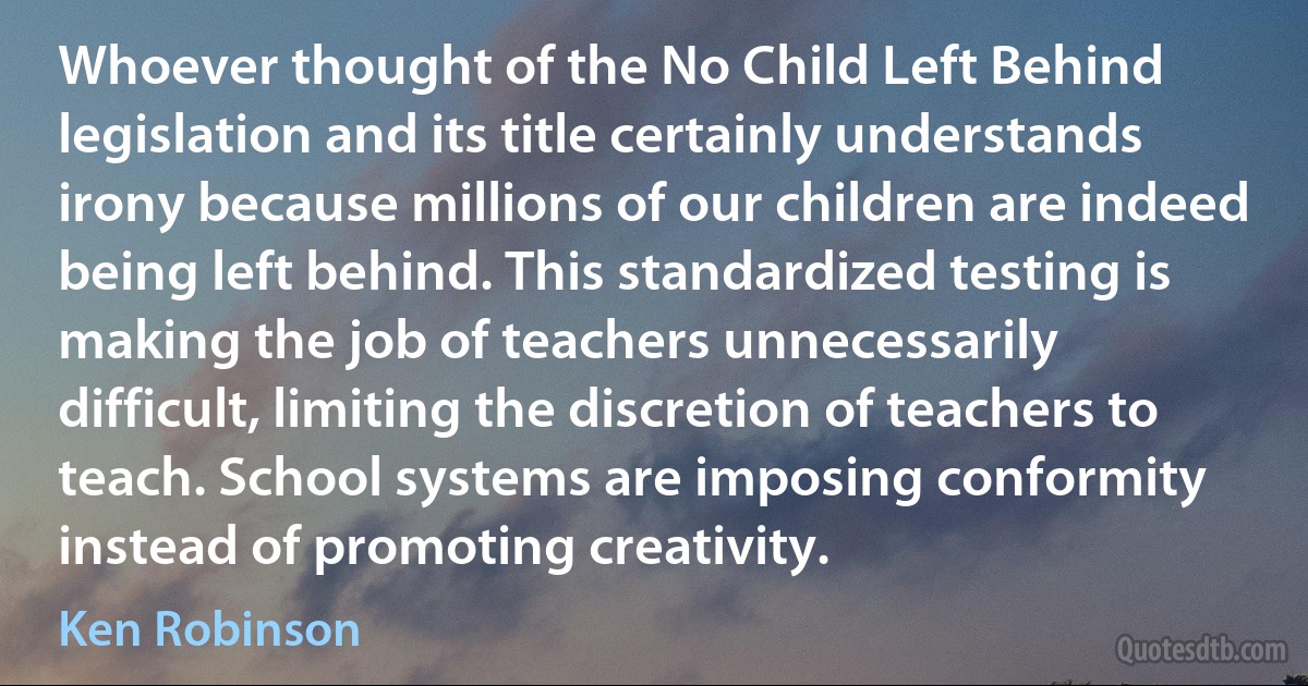 Whoever thought of the No Child Left Behind legislation and its title certainly understands irony because millions of our children are indeed being left behind. This standardized testing is making the job of teachers unnecessarily difficult, limiting the discretion of teachers to teach. School systems are imposing conformity instead of promoting creativity. (Ken Robinson)