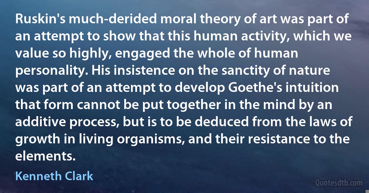 Ruskin's much-derided moral theory of art was part of an attempt to show that this human activity, which we value so highly, engaged the whole of human personality. His insistence on the sanctity of nature was part of an attempt to develop Goethe's intuition that form cannot be put together in the mind by an additive process, but is to be deduced from the laws of growth in living organisms, and their resistance to the elements. (Kenneth Clark)