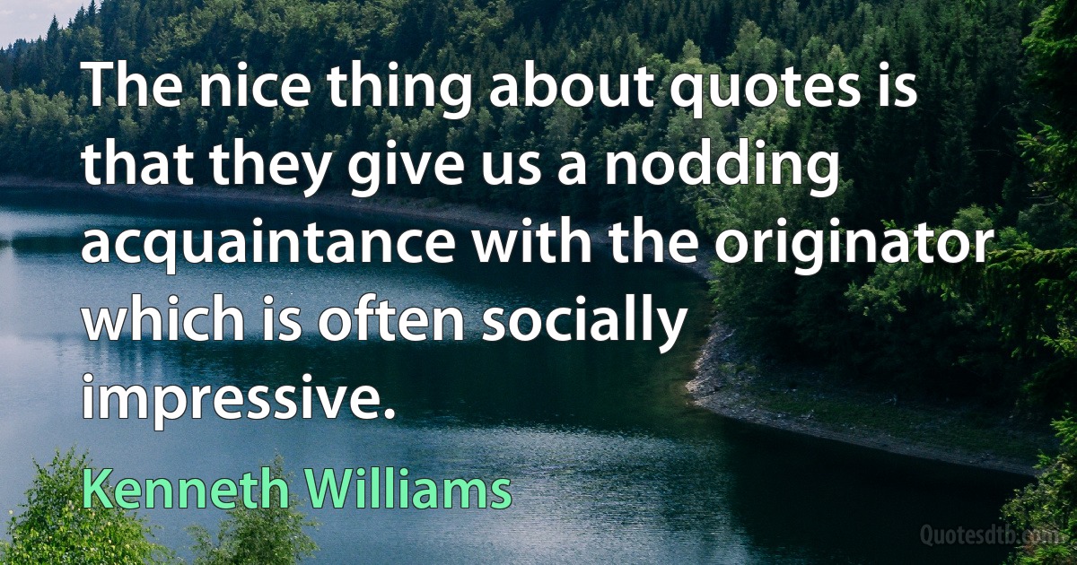 The nice thing about quotes is that they give us a nodding acquaintance with the originator which is often socially impressive. (Kenneth Williams)