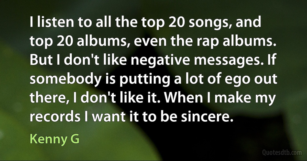 I listen to all the top 20 songs, and top 20 albums, even the rap albums. But I don't like negative messages. If somebody is putting a lot of ego out there, I don't like it. When I make my records I want it to be sincere. (Kenny G)