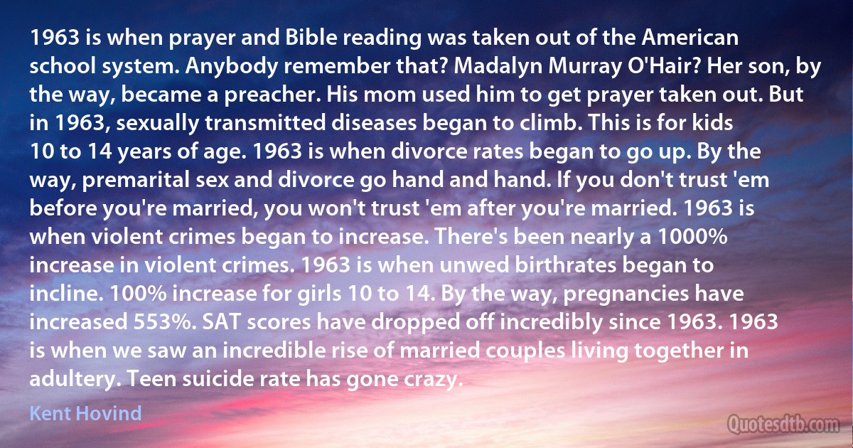 1963 is when prayer and Bible reading was taken out of the American school system. Anybody remember that? Madalyn Murray O'Hair? Her son, by the way, became a preacher. His mom used him to get prayer taken out. But in 1963, sexually transmitted diseases began to climb. This is for kids 10 to 14 years of age. 1963 is when divorce rates began to go up. By the way, premarital sex and divorce go hand and hand. If you don't trust 'em before you're married, you won't trust 'em after you're married. 1963 is when violent crimes began to increase. There's been nearly a 1000% increase in violent crimes. 1963 is when unwed birthrates began to incline. 100% increase for girls 10 to 14. By the way, pregnancies have increased 553%. SAT scores have dropped off incredibly since 1963. 1963 is when we saw an incredible rise of married couples living together in adultery. Teen suicide rate has gone crazy. (Kent Hovind)