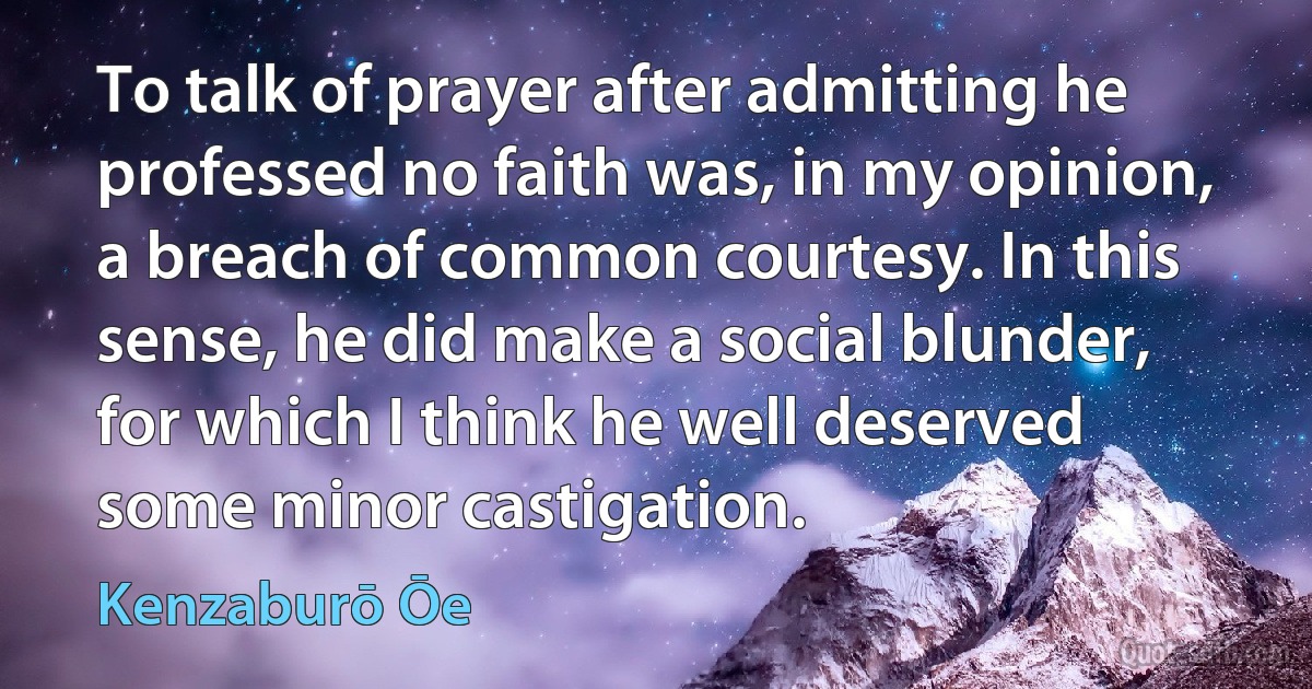 To talk of prayer after admitting he professed no faith was, in my opinion, a breach of common courtesy. In this sense, he did make a social blunder, for which I think he well deserved some minor castigation. (Kenzaburō Ōe)