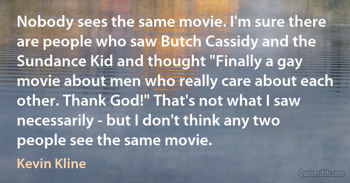 Nobody sees the same movie. I'm sure there are people who saw Butch Cassidy and the Sundance Kid and thought "Finally a gay movie about men who really care about each other. Thank God!" That's not what I saw necessarily - but I don't think any two people see the same movie. (Kevin Kline)