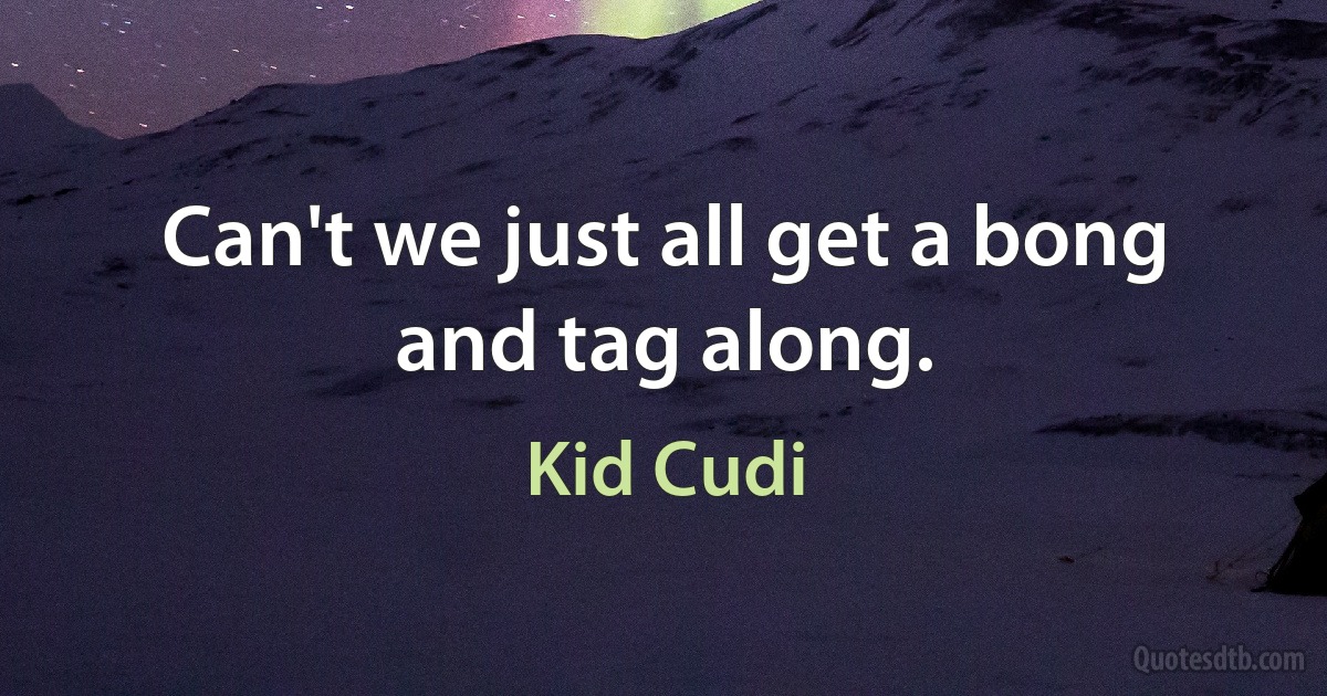 Can't we just all get a bong and tag along. (Kid Cudi)