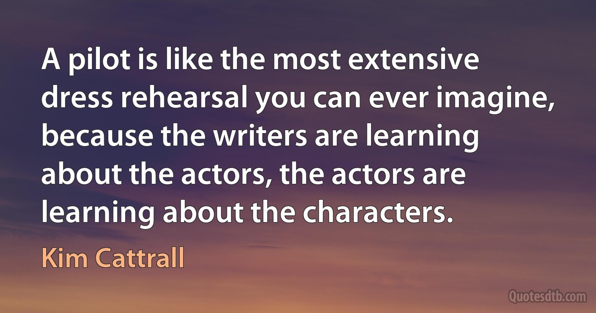 A pilot is like the most extensive dress rehearsal you can ever imagine, because the writers are learning about the actors, the actors are learning about the characters. (Kim Cattrall)