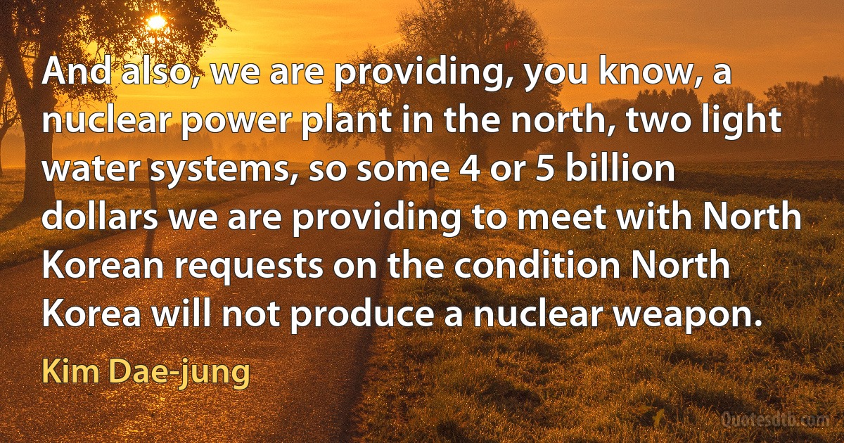 And also, we are providing, you know, a nuclear power plant in the north, two light water systems, so some 4 or 5 billion dollars we are providing to meet with North Korean requests on the condition North Korea will not produce a nuclear weapon. (Kim Dae-jung)