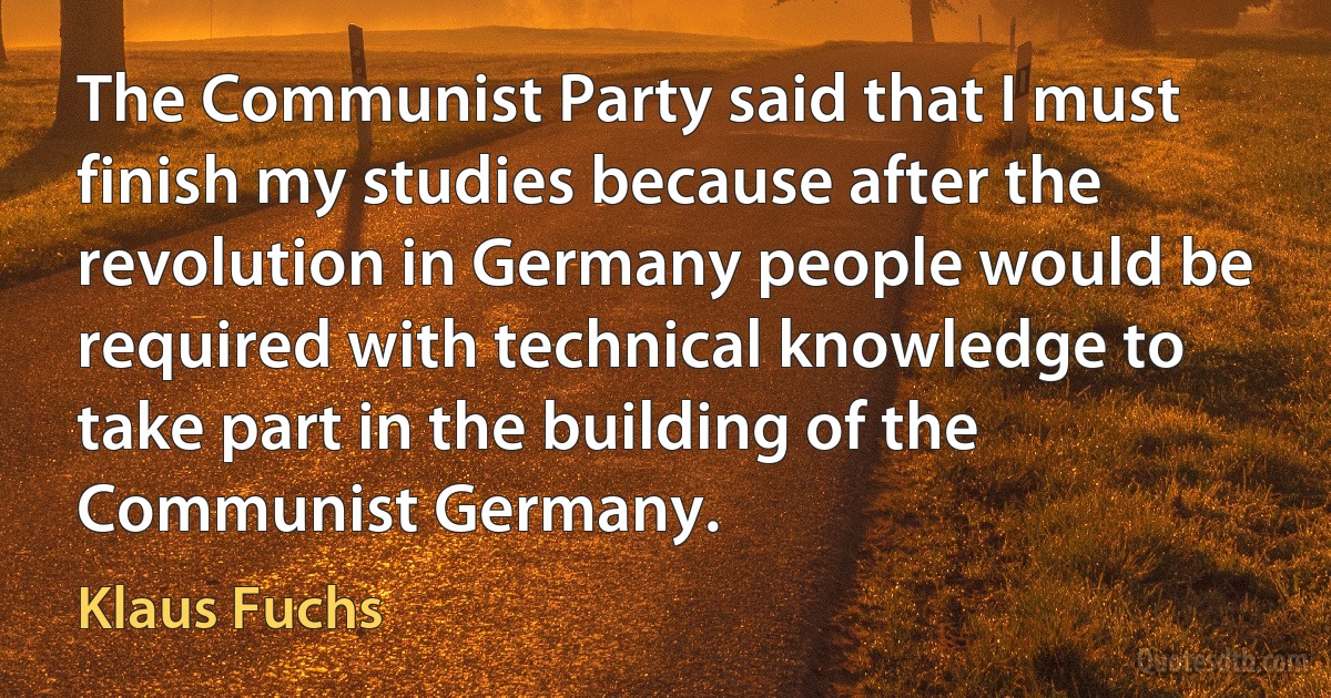 The Communist Party said that I must finish my studies because after the revolution in Germany people would be required with technical knowledge to take part in the building of the Communist Germany. (Klaus Fuchs)