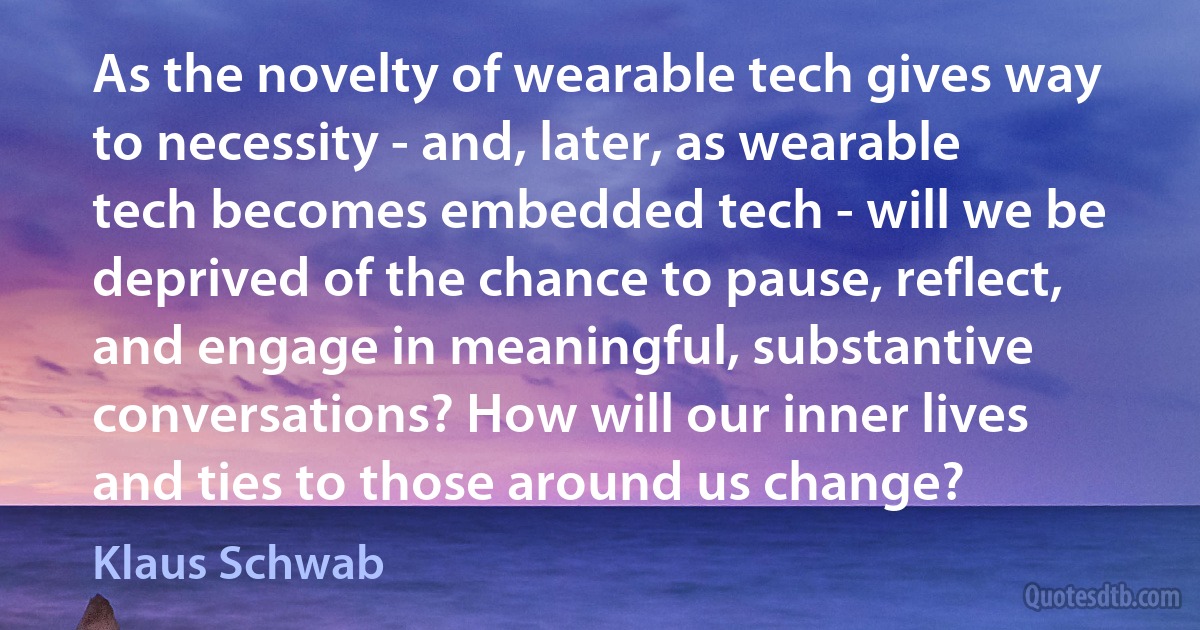 As the novelty of wearable tech gives way to necessity - and, later, as wearable tech becomes embedded tech - will we be deprived of the chance to pause, reflect, and engage in meaningful, substantive conversations? How will our inner lives and ties to those around us change? (Klaus Schwab)