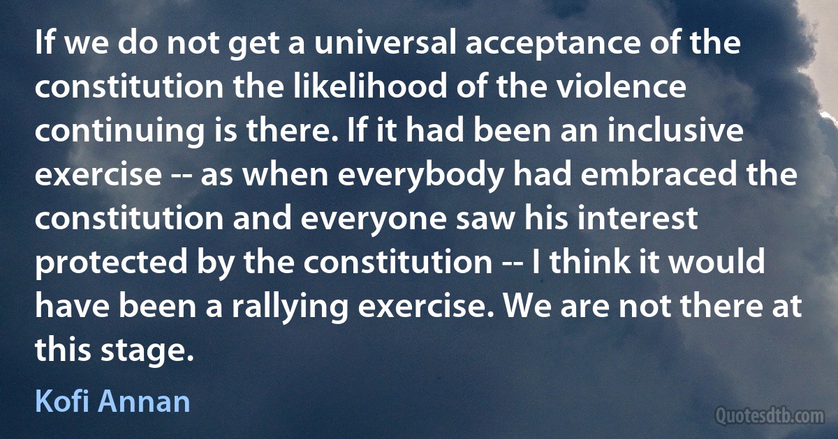 If we do not get a universal acceptance of the constitution the likelihood of the violence continuing is there. If it had been an inclusive exercise -- as when everybody had embraced the constitution and everyone saw his interest protected by the constitution -- I think it would have been a rallying exercise. We are not there at this stage. (Kofi Annan)