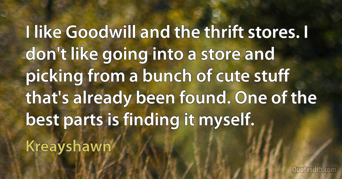 I like Goodwill and the thrift stores. I don't like going into a store and picking from a bunch of cute stuff that's already been found. One of the best parts is finding it myself. (Kreayshawn)