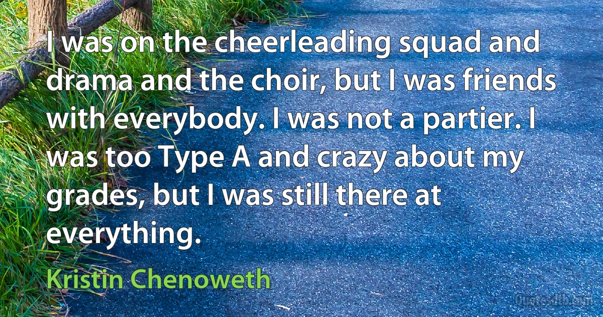 I was on the cheerleading squad and drama and the choir, but I was friends with everybody. I was not a partier. I was too Type A and crazy about my grades, but I was still there at everything. (Kristin Chenoweth)