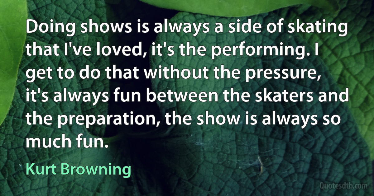 Doing shows is always a side of skating that I've loved, it's the performing. I get to do that without the pressure, it's always fun between the skaters and the preparation, the show is always so much fun. (Kurt Browning)