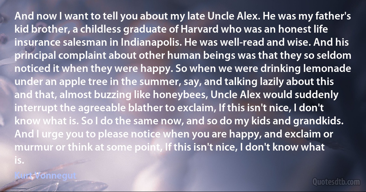 And now I want to tell you about my late Uncle Alex. He was my father's kid brother, a childless graduate of Harvard who was an honest life insurance salesman in Indianapolis. He was well-read and wise. And his principal complaint about other human beings was that they so seldom noticed it when they were happy. So when we were drinking lemonade under an apple tree in the summer, say, and talking lazily about this and that, almost buzzing like honeybees, Uncle Alex would suddenly interrupt the agreeable blather to exclaim, If this isn't nice, I don't know what is. So I do the same now, and so do my kids and grandkids. And I urge you to please notice when you are happy, and exclaim or murmur or think at some point, If this isn't nice, I don't know what is. (Kurt Vonnegut)