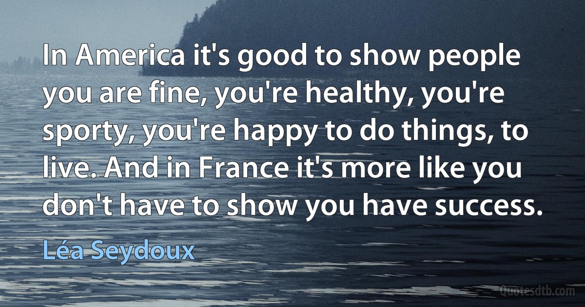 In America it's good to show people you are fine, you're healthy, you're sporty, you're happy to do things, to live. And in France it's more like you don't have to show you have success. (Léa Seydoux)