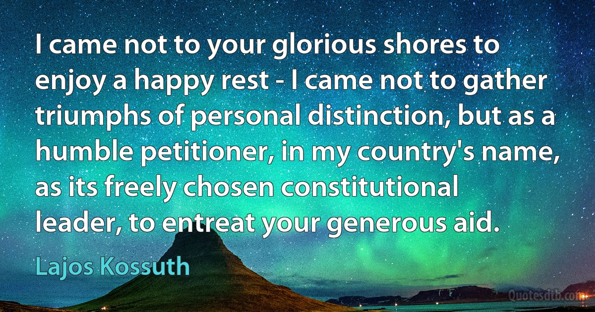 I came not to your glorious shores to enjoy a happy rest - I came not to gather triumphs of personal distinction, but as a humble petitioner, in my country's name, as its freely chosen constitutional leader, to entreat your generous aid. (Lajos Kossuth)