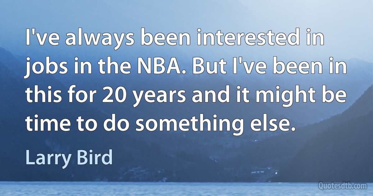 I've always been interested in jobs in the NBA. But I've been in this for 20 years and it might be time to do something else. (Larry Bird)