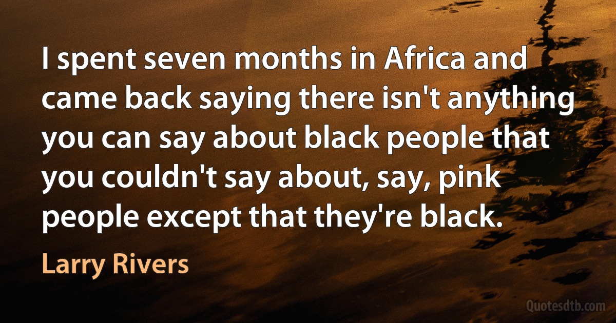 I spent seven months in Africa and came back saying there isn't anything you can say about black people that you couldn't say about, say, pink people except that they're black. (Larry Rivers)