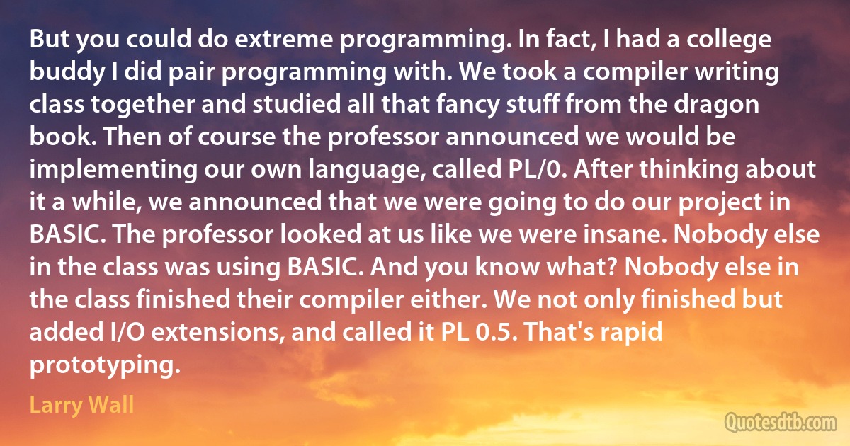 But you could do extreme programming. In fact, I had a college buddy I did pair programming with. We took a compiler writing class together and studied all that fancy stuff from the dragon book. Then of course the professor announced we would be implementing our own language, called PL/0. After thinking about it a while, we announced that we were going to do our project in BASIC. The professor looked at us like we were insane. Nobody else in the class was using BASIC. And you know what? Nobody else in the class finished their compiler either. We not only finished but added I/O extensions, and called it PL 0.5. That's rapid prototyping. (Larry Wall)