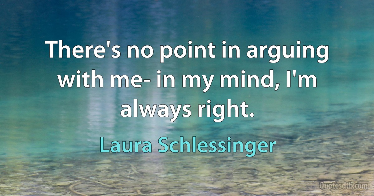 There's no point in arguing with me- in my mind, I'm always right. (Laura Schlessinger)