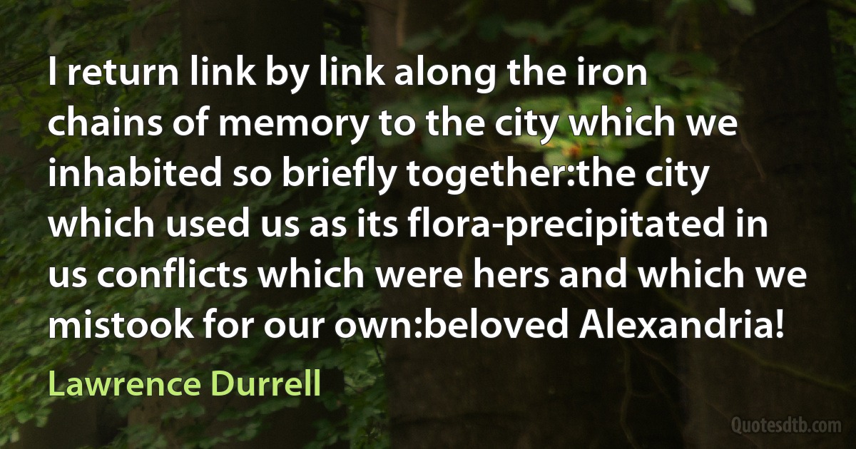 I return link by link along the iron chains of memory to the city which we inhabited so briefly together:the city which used us as its flora-precipitated in us conflicts which were hers and which we mistook for our own:beloved Alexandria! (Lawrence Durrell)