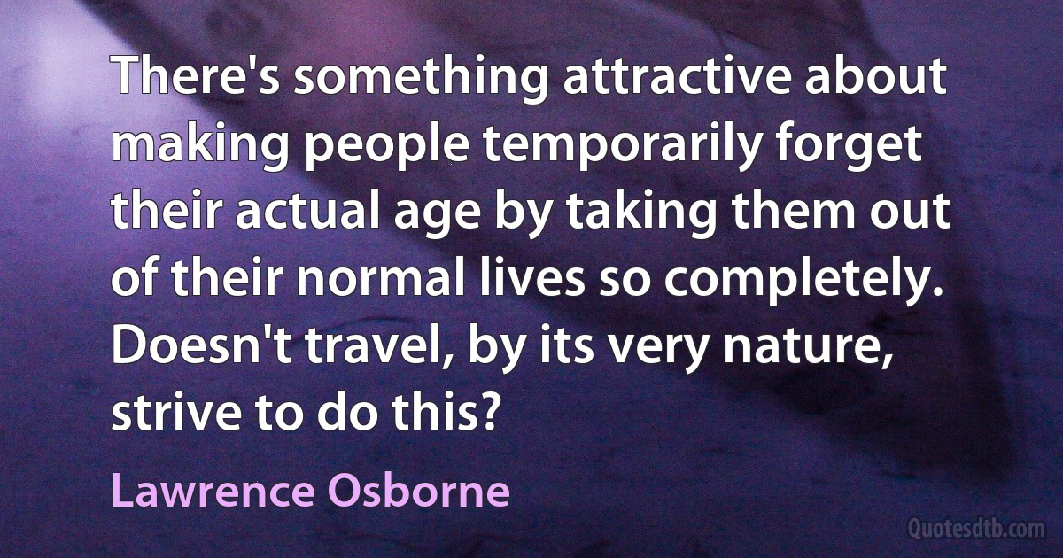 There's something attractive about making people temporarily forget their actual age by taking them out of their normal lives so completely. Doesn't travel, by its very nature, strive to do this? (Lawrence Osborne)