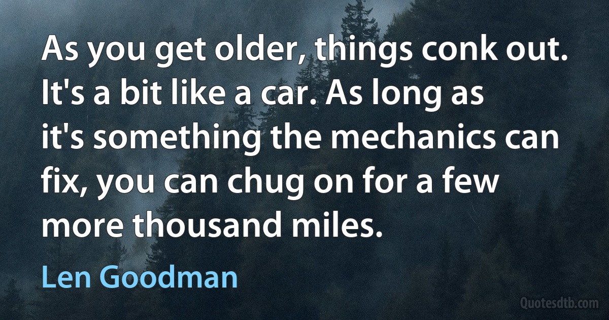 As you get older, things conk out. It's a bit like a car. As long as it's something the mechanics can fix, you can chug on for a few more thousand miles. (Len Goodman)