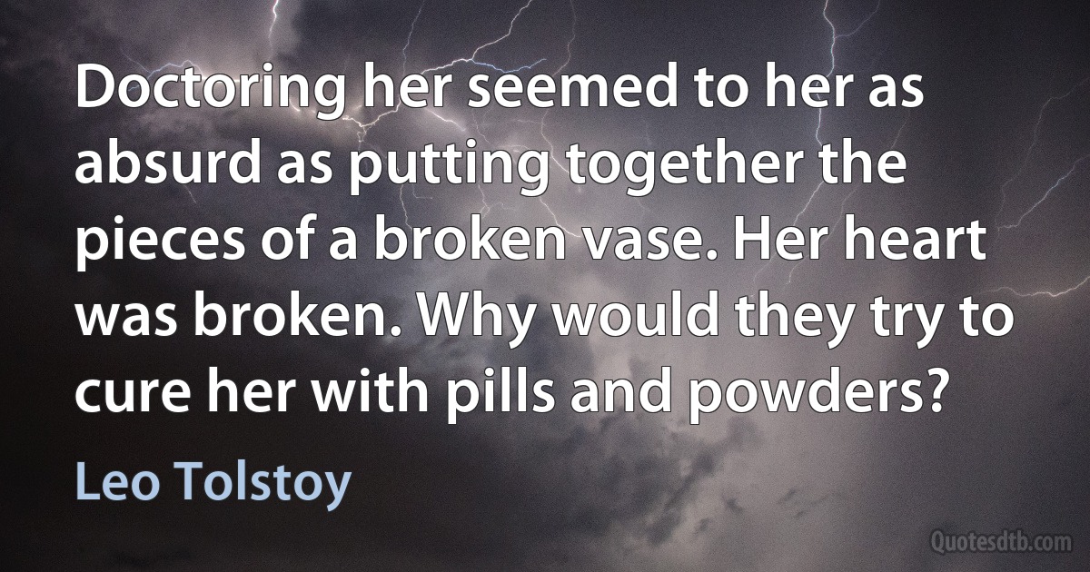 Doctoring her seemed to her as absurd as putting together the pieces of a broken vase. Her heart was broken. Why would they try to cure her with pills and powders? (Leo Tolstoy)