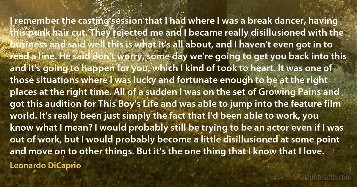 I remember the casting session that I had where I was a break dancer, having this punk hair cut. They rejected me and I became really disillusioned with the business and said well this is what it's all about, and I haven't even got in to read a line. He said don't worry, some day we're going to get you back into this and it's going to happen for you, which I kind of took to heart. It was one of those situations where I was lucky and fortunate enough to be at the right places at the right time. All of a sudden I was on the set of Growing Pains and got this audition for This Boy's Life and was able to jump into the feature film world. It's really been just simply the fact that I'd been able to work, you know what I mean? I would probably still be trying to be an actor even if I was out of work, but I would probably become a little disillusioned at some point and move on to other things. But it's the one thing that I know that I love. (Leonardo DiCaprio)