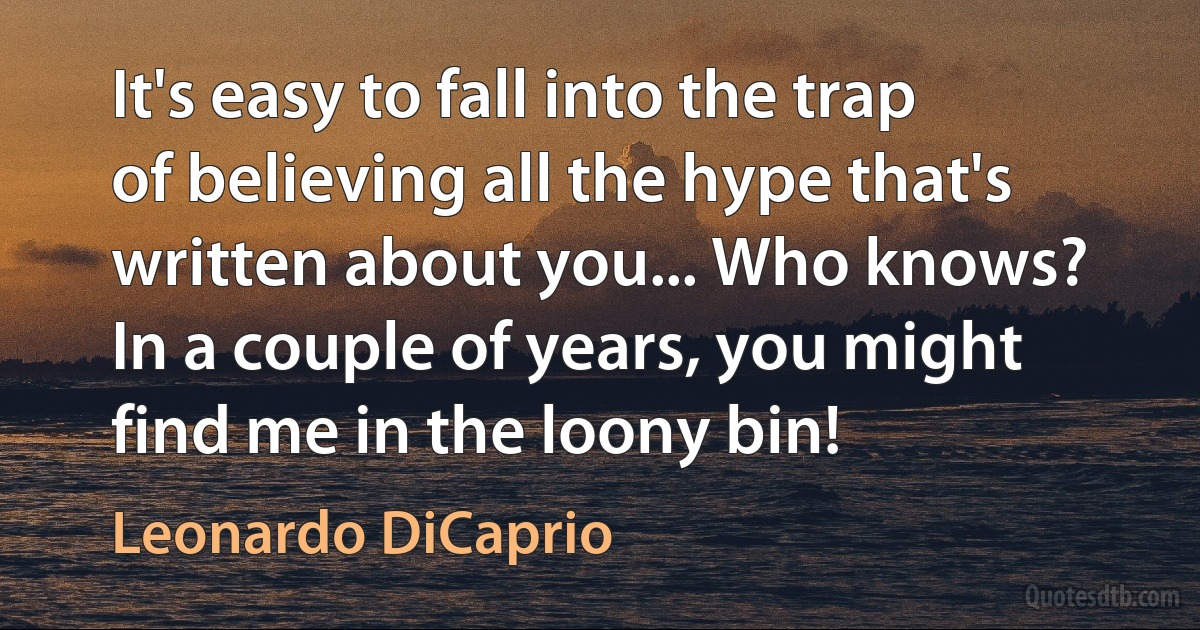 It's easy to fall into the trap of believing all the hype that's written about you... Who knows? In a couple of years, you might find me in the loony bin! (Leonardo DiCaprio)