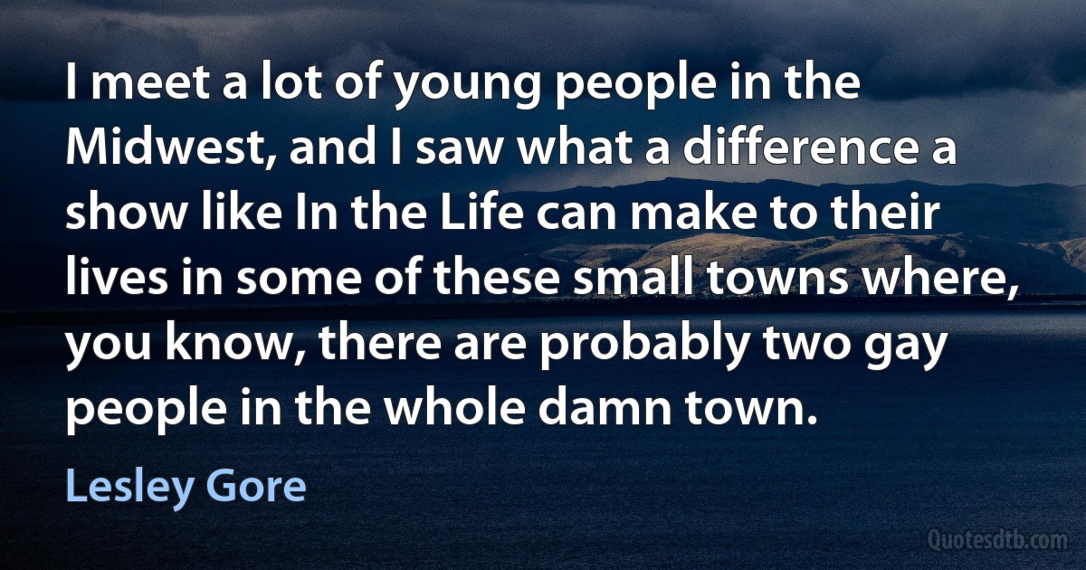 I meet a lot of young people in the Midwest, and I saw what a difference a show like In the Life can make to their lives in some of these small towns where, you know, there are probably two gay people in the whole damn town. (Lesley Gore)