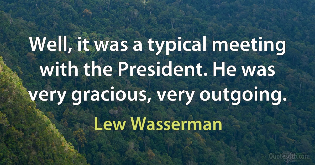 Well, it was a typical meeting with the President. He was very gracious, very outgoing. (Lew Wasserman)