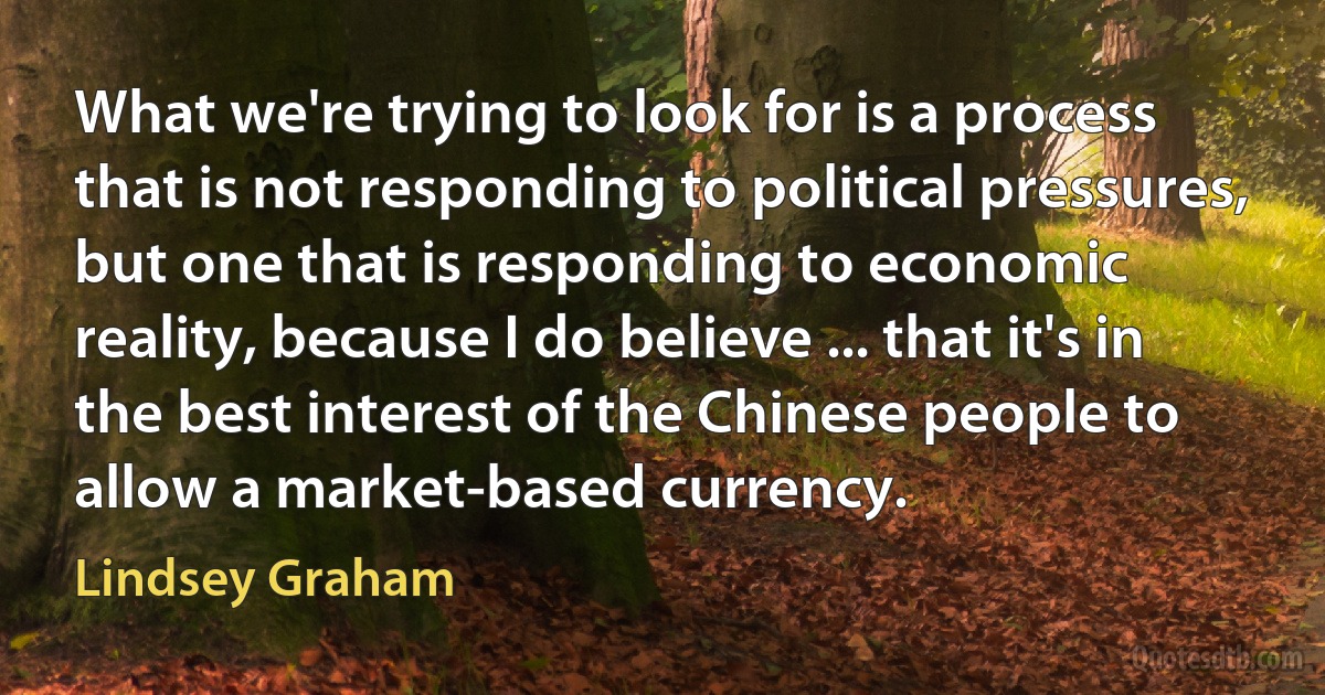 What we're trying to look for is a process that is not responding to political pressures, but one that is responding to economic reality, because I do believe ... that it's in the best interest of the Chinese people to allow a market-based currency. (Lindsey Graham)