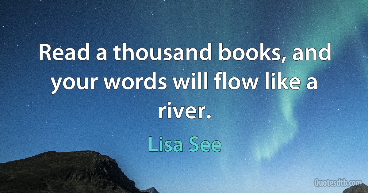 Read a thousand books, and your words will flow like a river. (Lisa See)