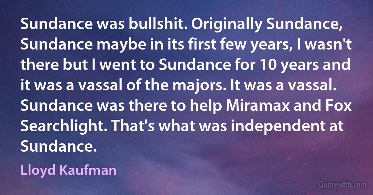 Sundance was bullshit. Originally Sundance, Sundance maybe in its first few years, I wasn't there but I went to Sundance for 10 years and it was a vassal of the majors. It was a vassal. Sundance was there to help Miramax and Fox Searchlight. That's what was independent at Sundance. (Lloyd Kaufman)