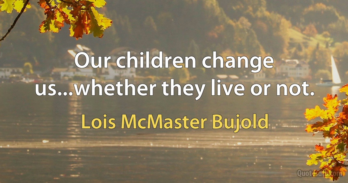 Our children change us...whether they live or not. (Lois McMaster Bujold)