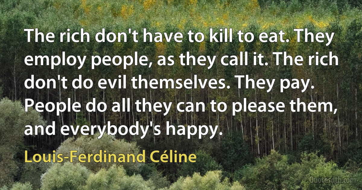 The rich don't have to kill to eat. They employ people, as they call it. The rich don't do evil themselves. They pay. People do all they can to please them, and everybody's happy. (Louis-Ferdinand Céline)