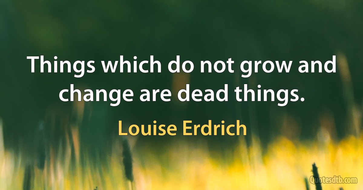 Things which do not grow and change are dead things. (Louise Erdrich)