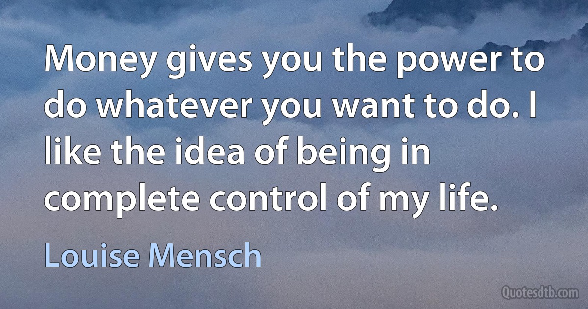 Money gives you the power to do whatever you want to do. I like the idea of being in complete control of my life. (Louise Mensch)